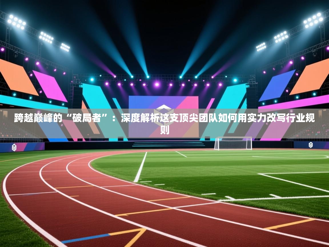 跨越巅峰的“破局者”：深度解析这支顶尖团队如何用实力改写行业规则