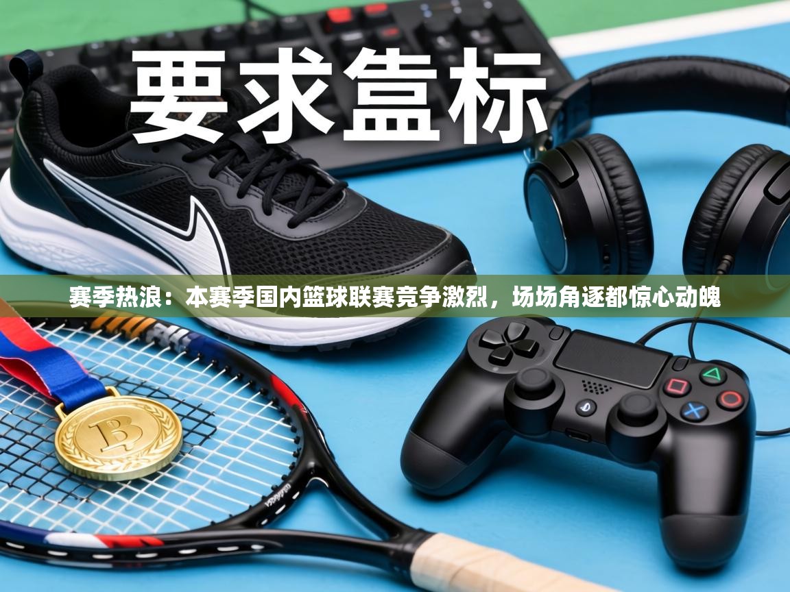 赛季热浪:本赛季国内篮球联赛竞争激烈,场场角逐都惊心动魄 第1张