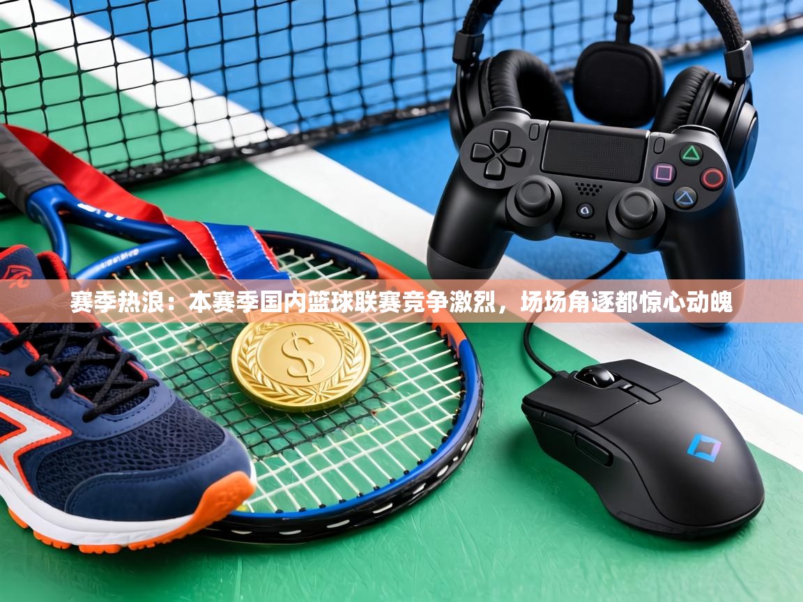 赛季热浪:本赛季国内篮球联赛竞争激烈,场场角逐都惊心动魄 第2张